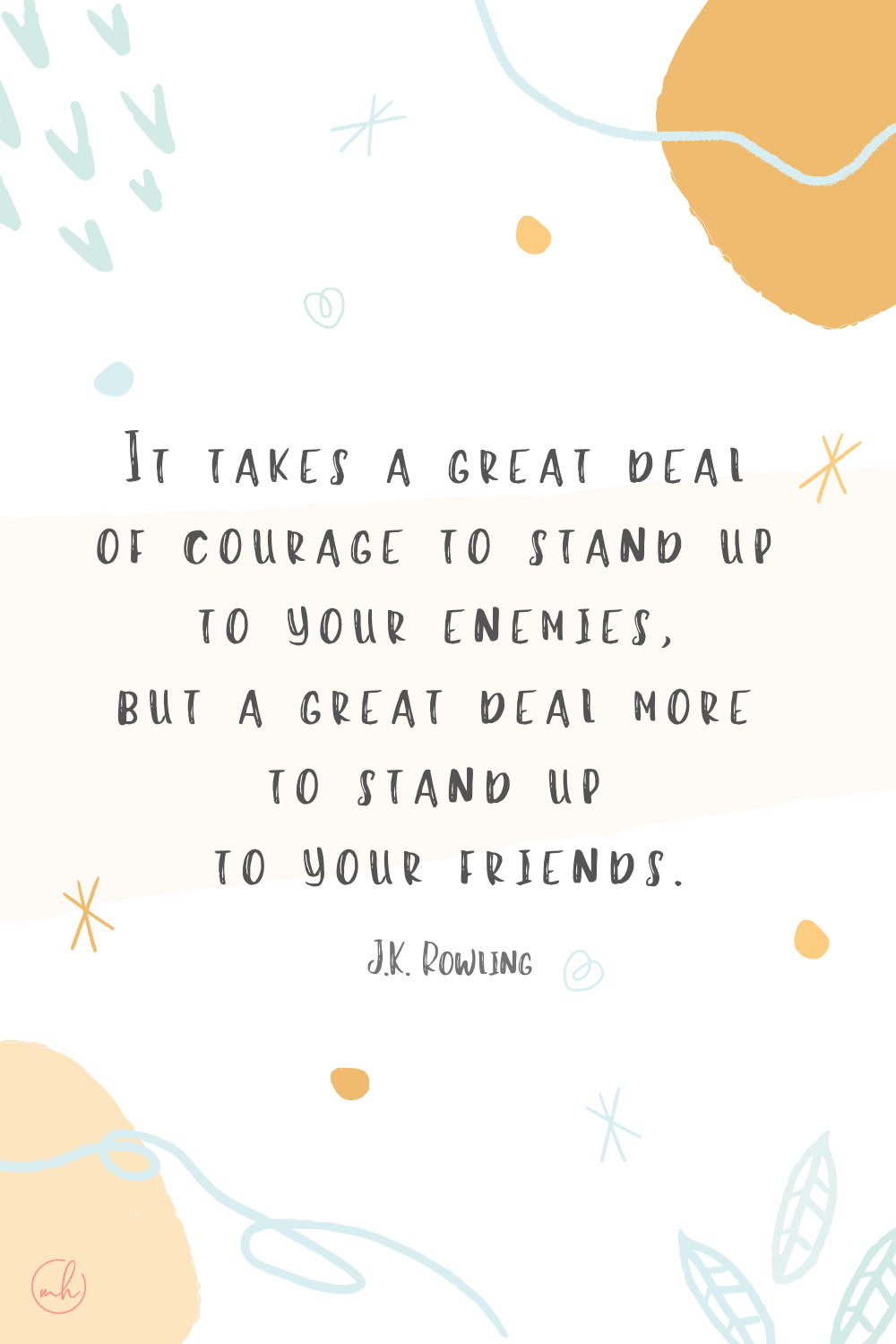 “It takes a great deal of courage to stand up to your enemies, but a great deal more to stand up to your friends.” - J.K. Rowling