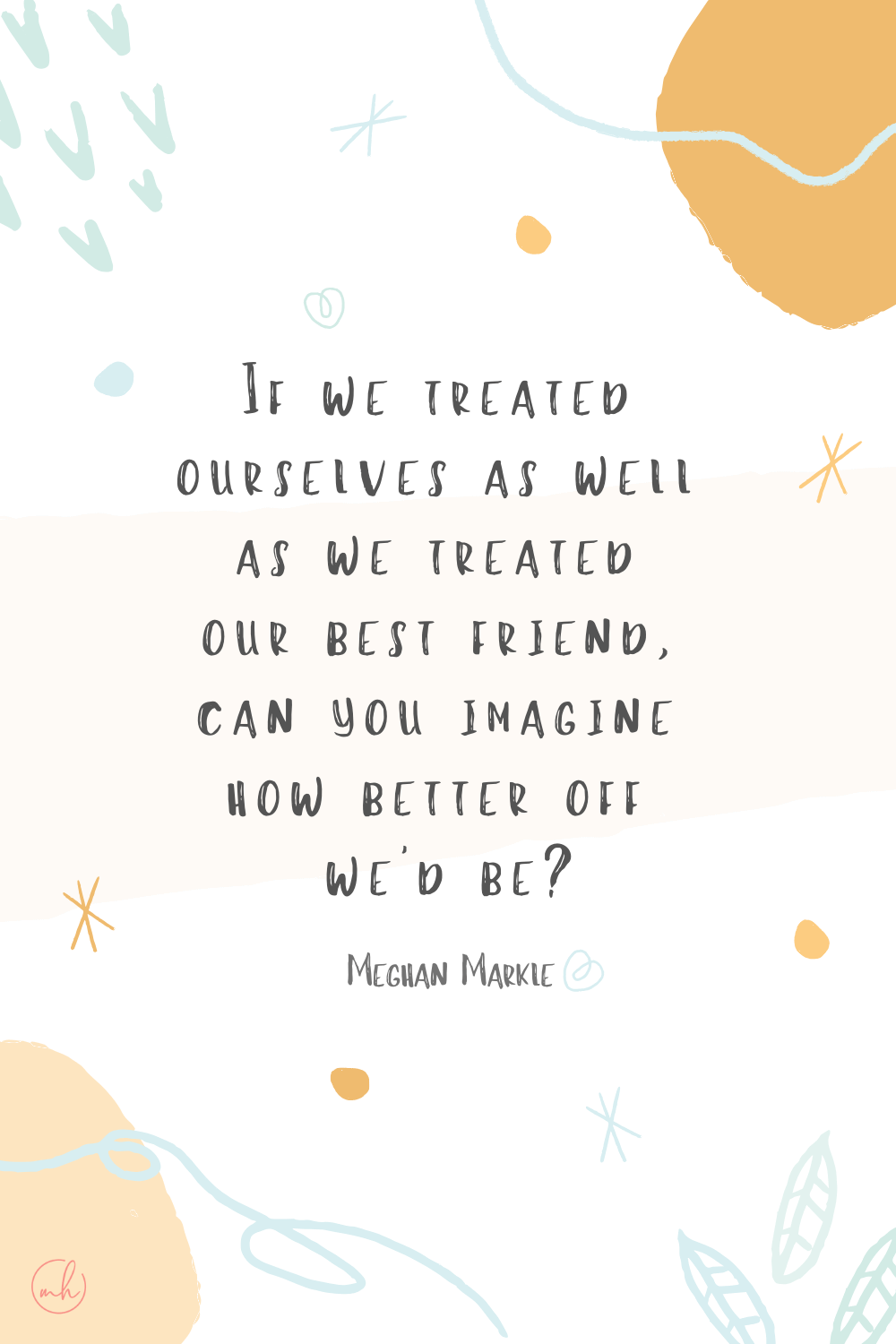 "If we treated ourselves as well as we treated our best friend, can you imagine how better off we would be?” – Meghan Markle