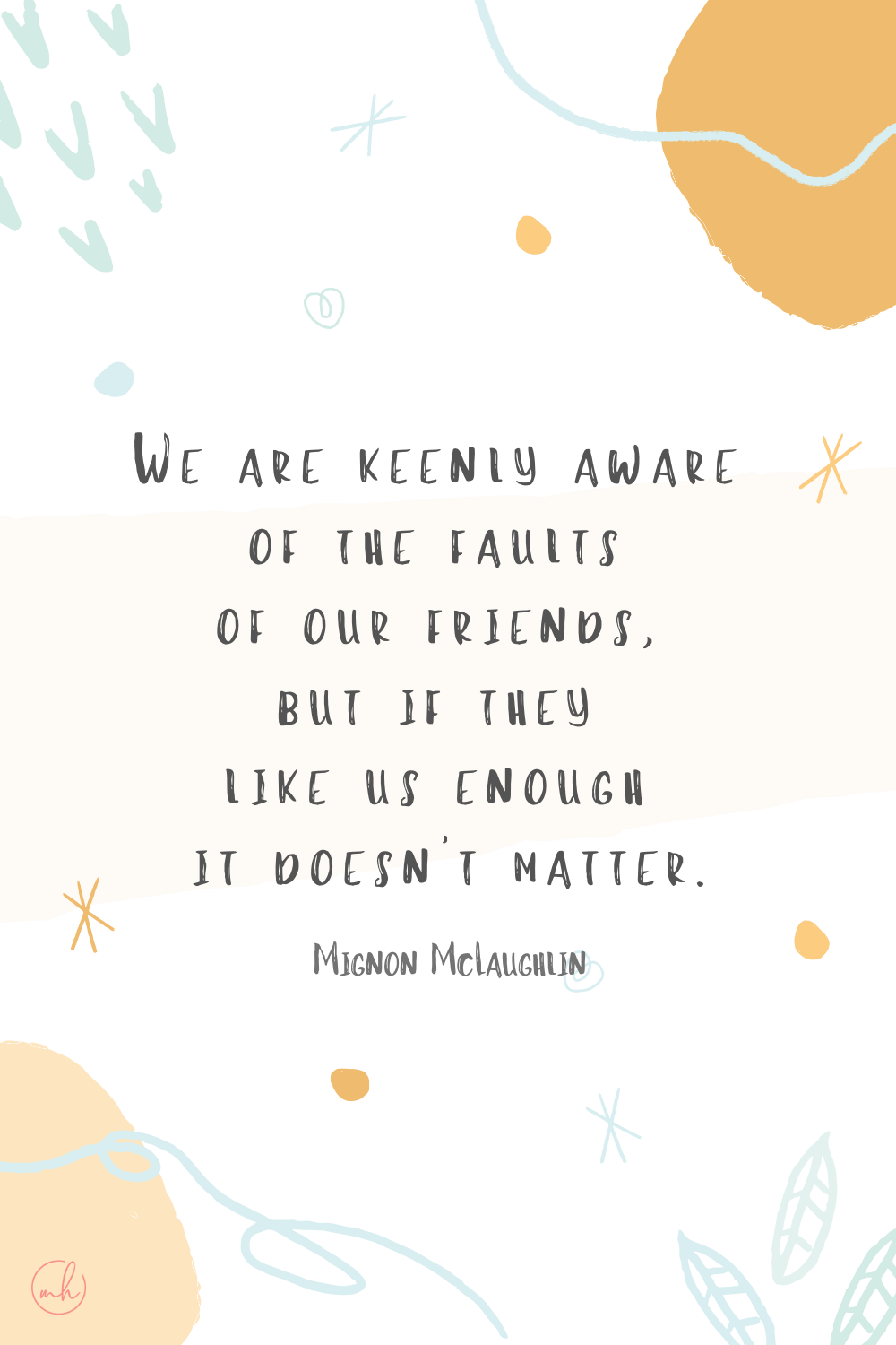 “We are keenly aware of the faults of our friends, but if they like us enough it doesn’t matter.” - Mignon McLaughlin